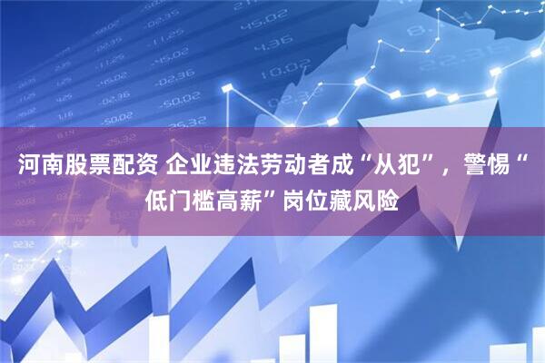 河南股票配资 企业违法劳动者成“从犯”，警惕“低门槛高薪”岗位藏风险