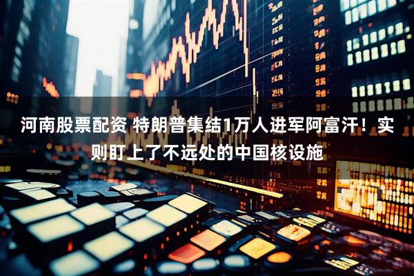 河南股票配资 特朗普集结1万人进军阿富汗！实则盯上了不远处的中国核设施