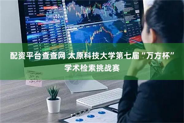 配资平台查查网 太原科技大学第七届“万方杯”学术检索挑战赛
