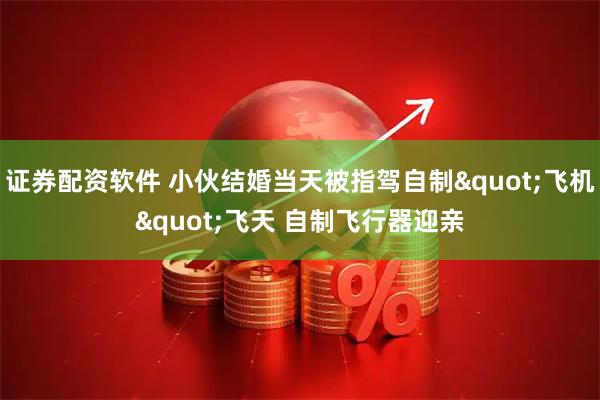 证券配资软件 小伙结婚当天被指驾自制"飞机"飞天 自制飞行器迎亲