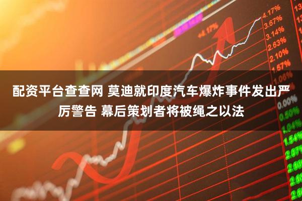 配资平台查查网 莫迪就印度汽车爆炸事件发出严厉警告 幕后策划者将被绳之以法