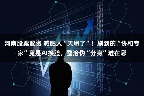 河南股票配资 减肥人“天塌了”！刷到的“协和专家”竟是AI换脸，整治伪“分身”难在哪