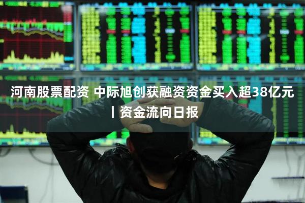 河南股票配资 中际旭创获融资资金买入超38亿元丨资金流向日报