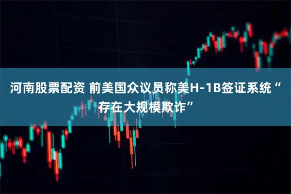 河南股票配资 前美国众议员称美H-1B签证系统“存在大规模欺诈”