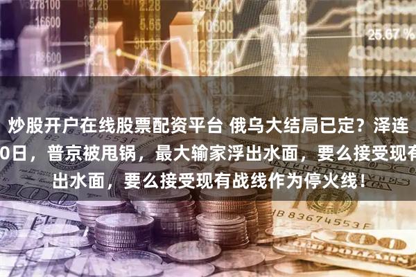 炒股开户在线股票配资平台 俄乌大结局已定？泽连斯基认怂，12月20日，普京被甩锅，最大输家浮出水面，要么接受现有战线作为停火线！