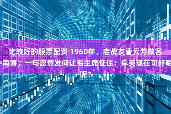 比较好的股票配资 1960年，老战友曹云芳做客中南海，一句忽然发问让毛主席怔住：岸英现在可好呢？
