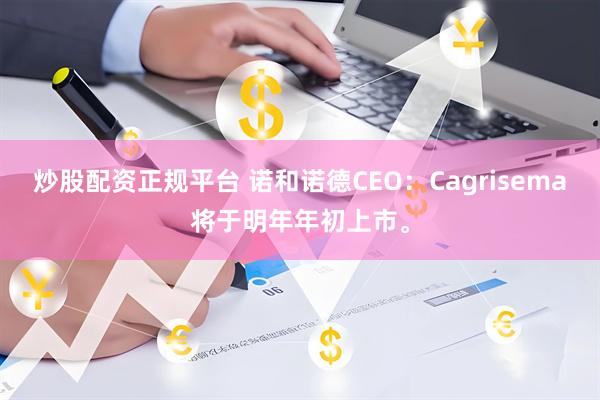 炒股配资正规平台 诺和诺德CEO：Cagrisema将于明年年初上市。