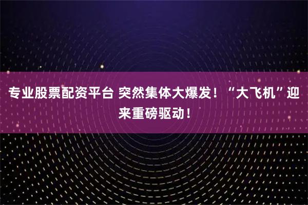 专业股票配资平台 突然集体大爆发！“大飞机”迎来重磅驱动！