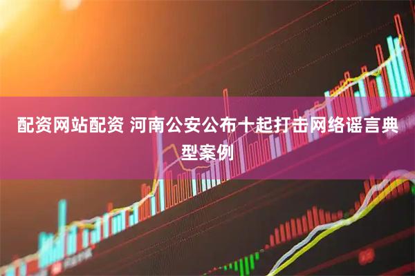 配资网站配资 河南公安公布十起打击网络谣言典型案例