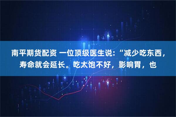 南平期货配资 一位顶级医生说: “减少吃东西，寿命就会延长。吃太饱不好，影响胃，也