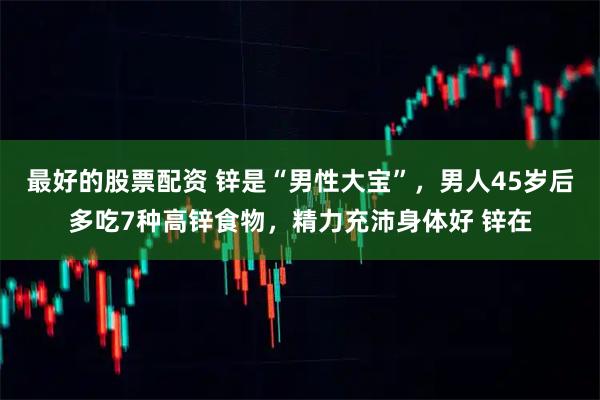 最好的股票配资 锌是“男性大宝”，男人45岁后多吃7种高锌食物，精力充沛身体好 锌在