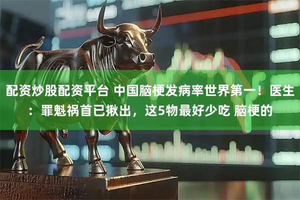 配资炒股配资平台 中国脑梗发病率世界第一！医生：罪魁祸首已揪出，这5物最好少吃 脑梗的