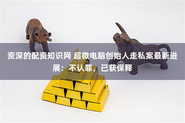 资深的配资知识网 超微电脑创始人走私案最新进展:不认罪,已获保释