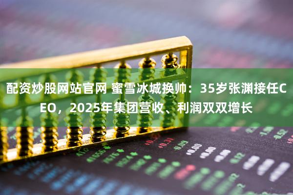 配资炒股网站官网 蜜雪冰城换帅:35岁张渊接任CEO,2025年集团营收、利润双双增长