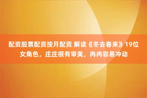 配资股票配资按月配资 解读《冬去春来》19位女角色，庄庄很有审美，冉冉容易冲动