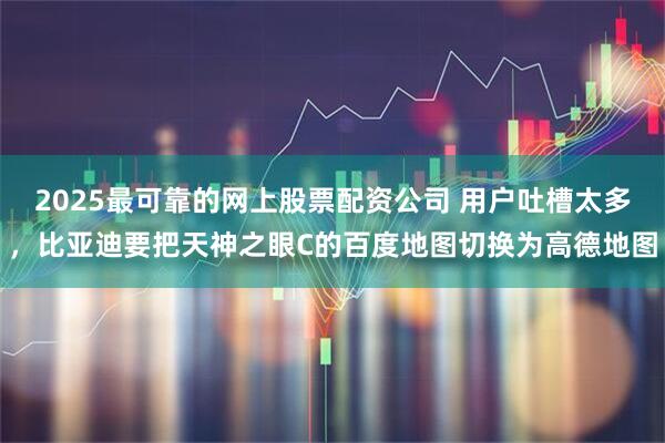 2025最可靠的网上股票配资公司 用户吐槽太多，比亚迪要把天神之眼C的百度地图切换为高德地图