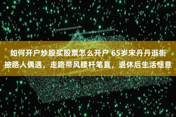 如何开户炒股买股票怎么开户 65岁宋丹丹逛街被路人偶遇，走路带风腰杆笔直，退休后生活惬意