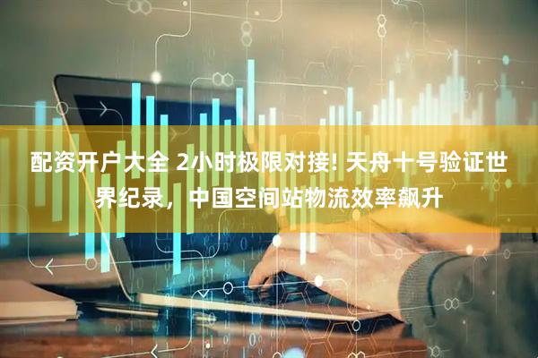 配资开户大全 2小时极限对接! 天舟十号验证世界纪录，中国空间站物流效率飙升
