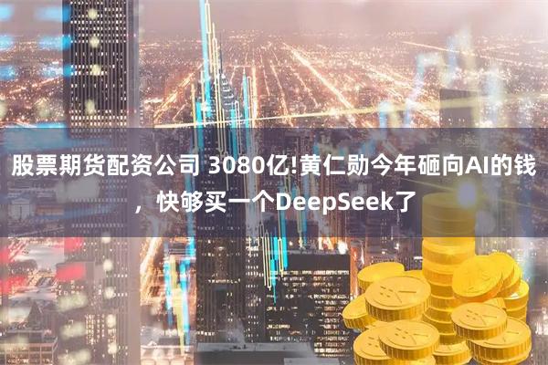 股票期货配资公司 3080亿!黄仁勋今年砸向AI的钱，快够买一个DeepSeek了