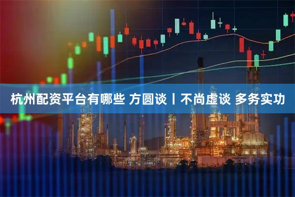 杭州配资平台有哪些 方圆谈丨不尚虚谈 多务实功