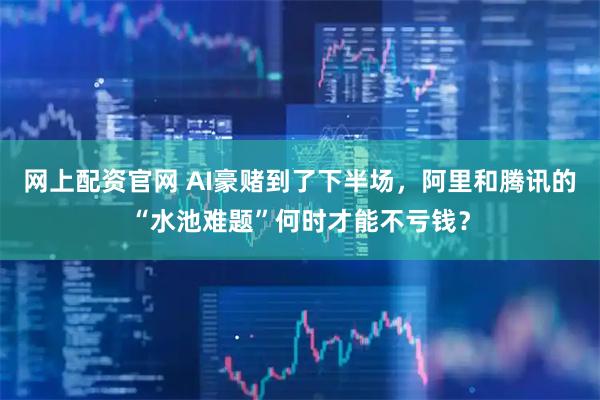 网上配资官网 AI豪赌到了下半场，阿里和腾讯的“水池难题”何时才能不亏钱？