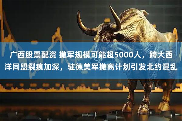 广西股票配资 撤军规模可能超5000人,跨大西洋同盟裂痕加深,驻德美军撤离计划引发北约混乱