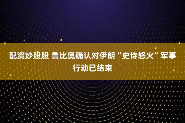 配资炒股股 鲁比奥确认对伊朗“史诗怒火”军事行动已结束