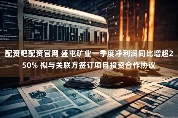配资吧配资官网 盛屯矿业一季度净利润同比增超250% 拟与关联方签订项目投资合作协议