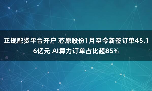 正规配资平台开户 芯原股份1月至今新签订单45.16亿元 AI算力订单占比超85%